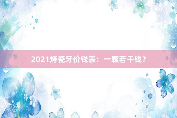 2021烤瓷牙价钱表：一颗若干钱？