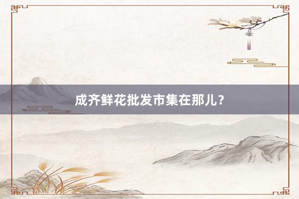 成齐鲜花批发市集在那儿？
