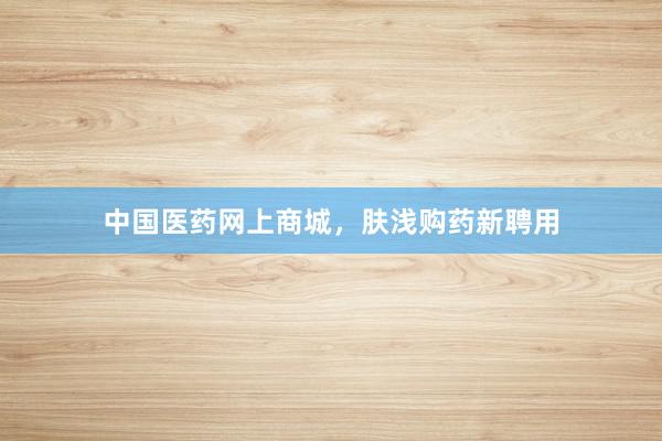 中国医药网上商城，肤浅购药新聘用